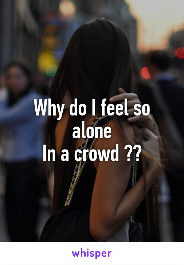 Why do I feel so alone
In a crowd ??