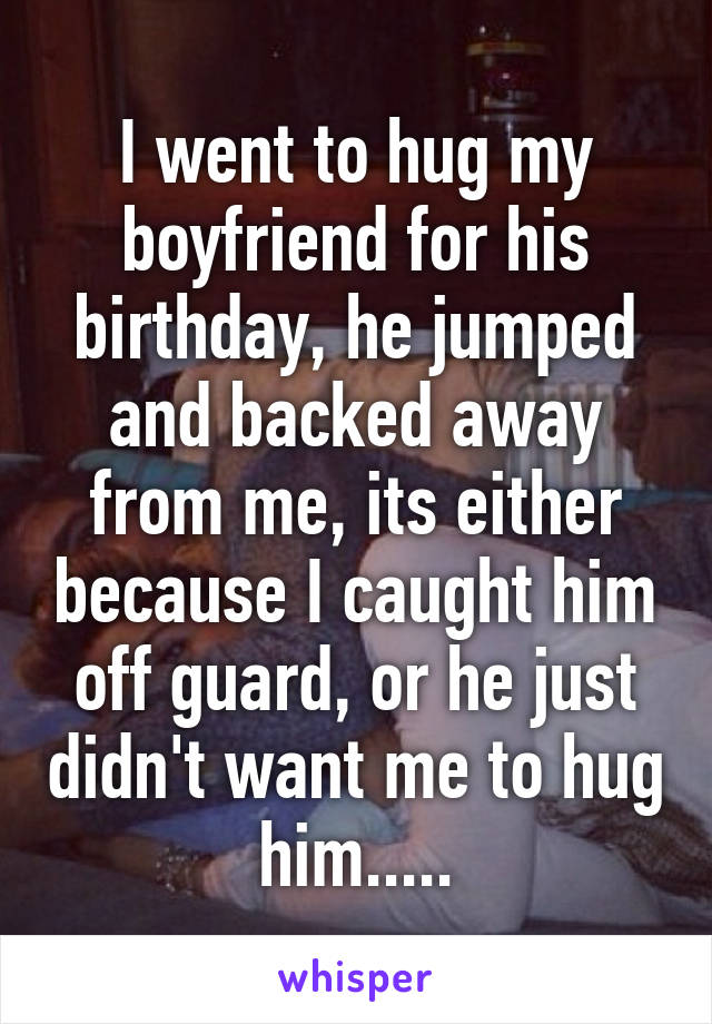 I went to hug my boyfriend for his birthday, he jumped and backed away from me, its either because I caught him off guard, or he just didn't want me to hug him.....