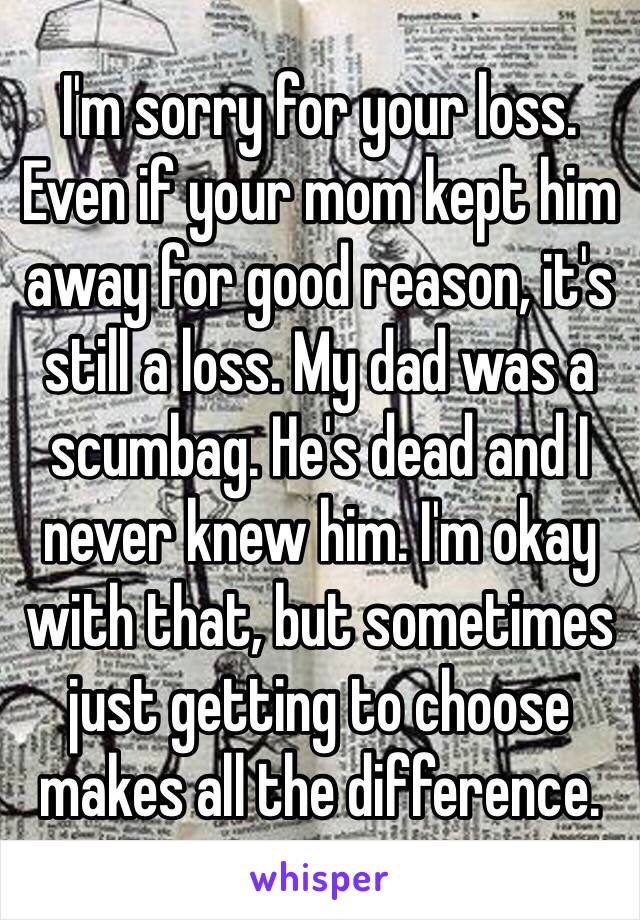 I'm sorry for your loss. Even if your mom kept him away for good reason, it's still a loss. My dad was a scumbag. He's dead and I never knew him. I'm okay with that, but sometimes just getting to choose makes all the difference.