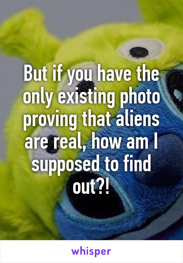 But if you have the only existing photo proving that aliens are real, how am I supposed to find out?!