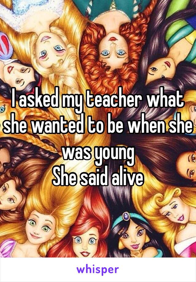 I asked my teacher what she wanted to be when she was young
She said alive 