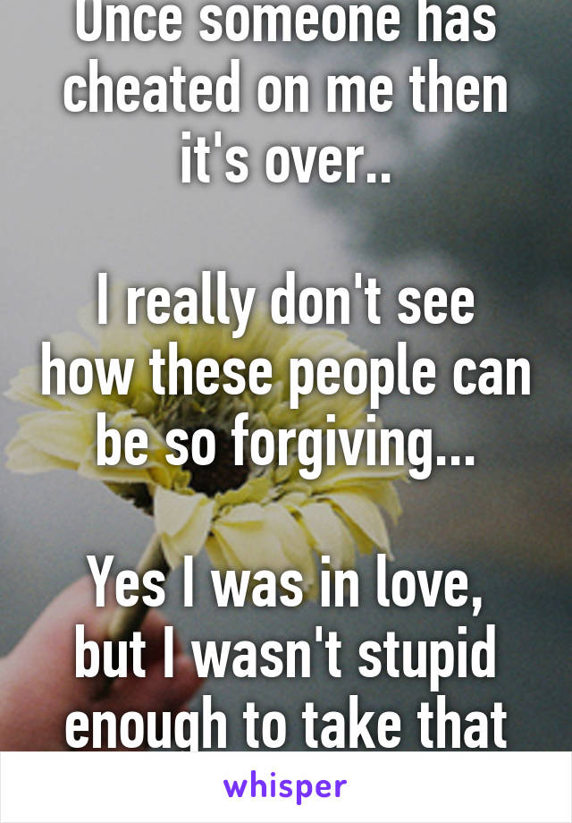 Once someone has cheated on me then it's over..

I really don't see how these people can be so forgiving...

Yes I was in love, but I wasn't stupid enough to take that abuse.