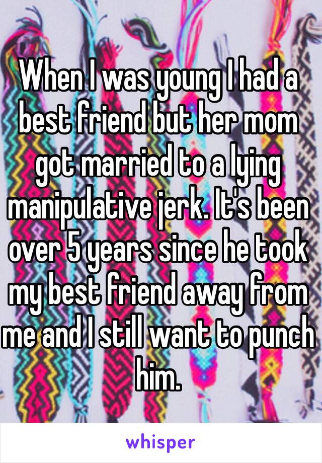 When I was young I had a best friend but her mom got married to a lying manipulative jerk. It's been over 5 years since he took my best friend away from me and I still want to punch him. 