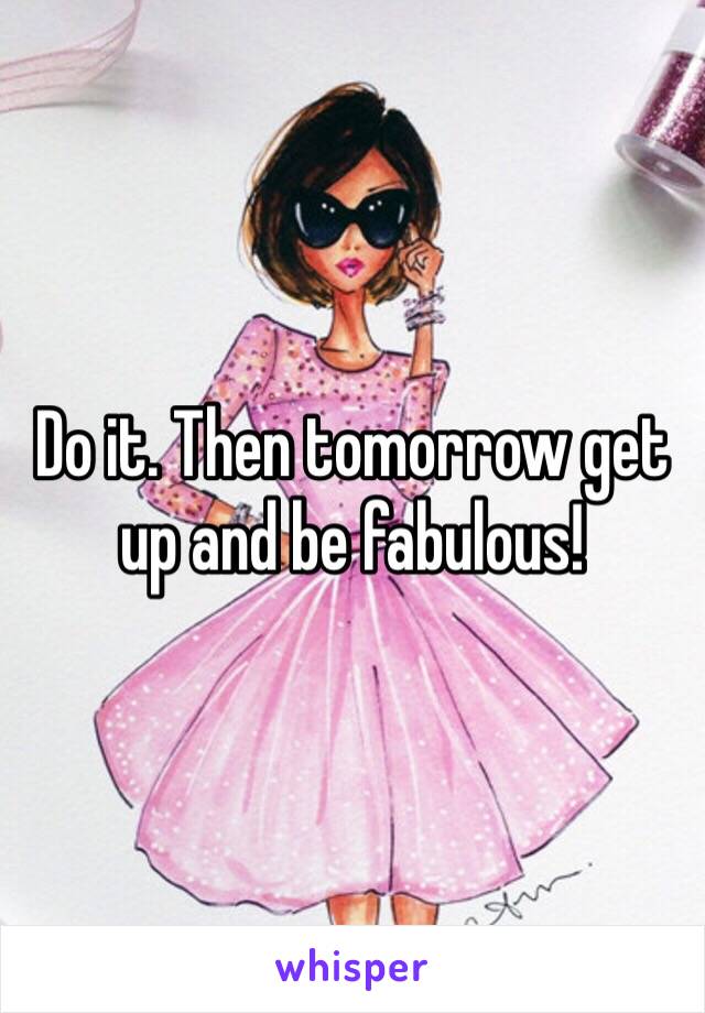 Do it. Then tomorrow get up and be fabulous! 