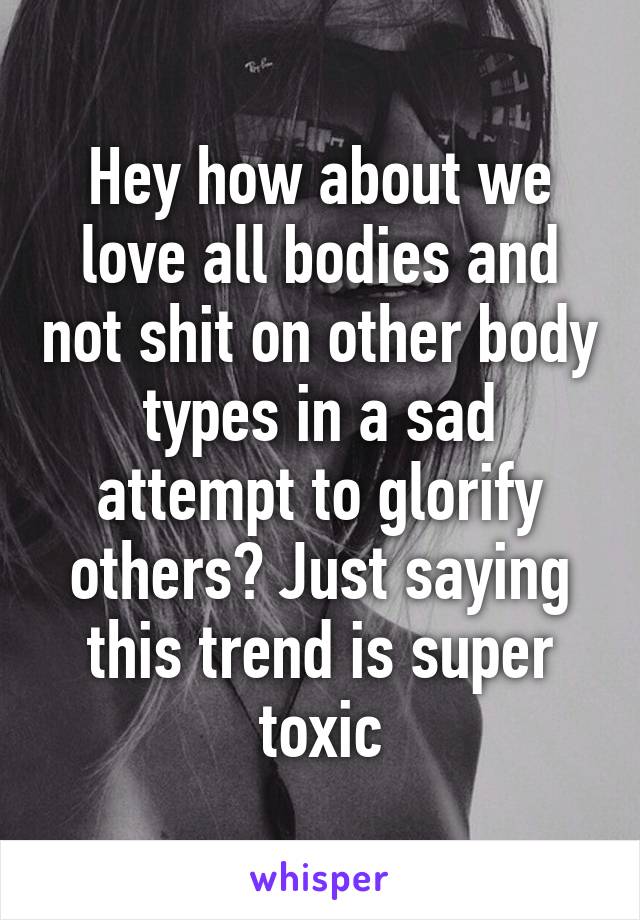 Hey how about we love all bodies and not shit on other body types in a sad attempt to glorify others? Just saying this trend is super toxic