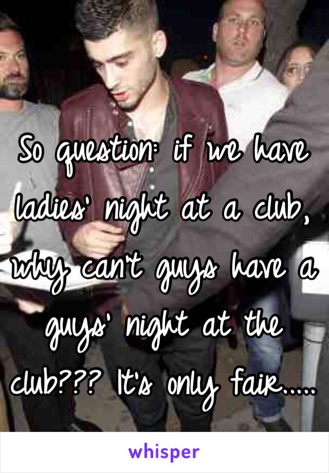 So question: if we have ladies' night at a club, why can't guys have a guys' night at the club??? It's only fair.....