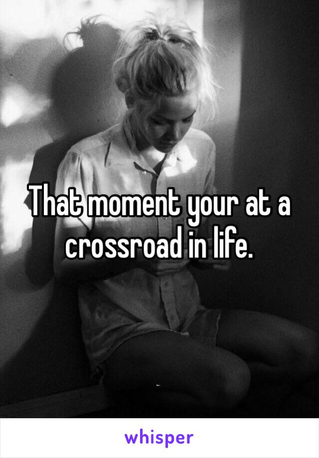 That moment your at a crossroad in life. 