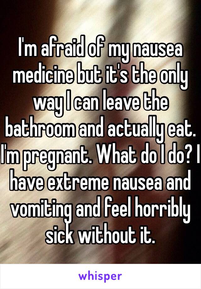 I'm afraid of my nausea medicine but it's the only way I can leave the bathroom and actually eat. I'm pregnant. What do I do? I have extreme nausea and vomiting and feel horribly sick without it.