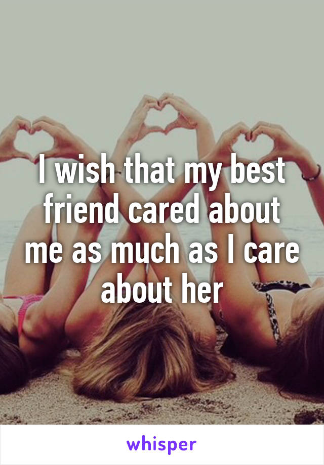 I wish that my best friend cared about me as much as I care about her