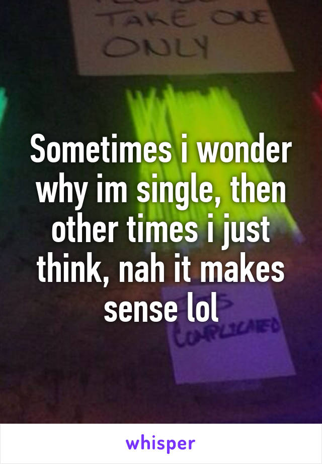 Sometimes i wonder why im single, then other times i just think, nah it makes sense lol