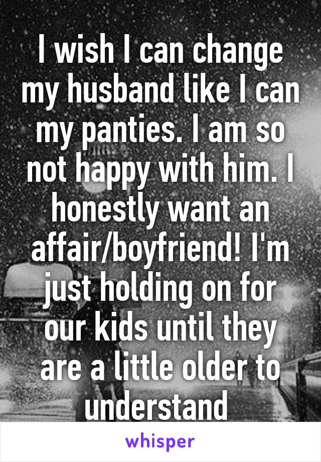 I wish I can change my husband like I can my panties. I am so not happy with him. I honestly want an affair/boyfriend! I'm just holding on for our kids until they are a little older to understand 