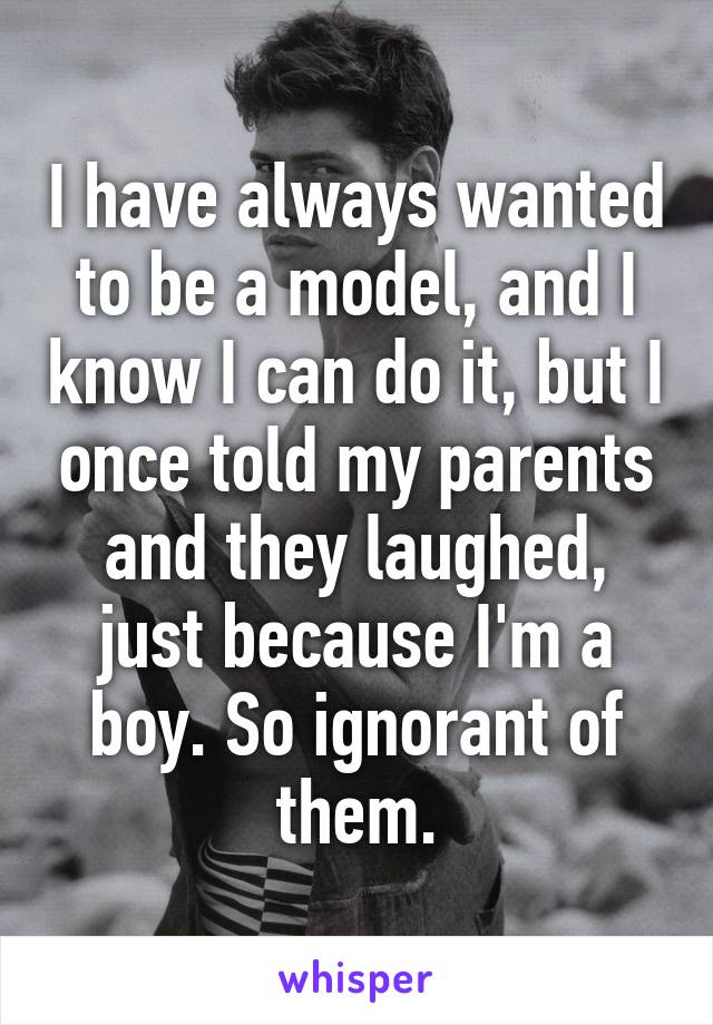 I have always wanted to be a model, and I know I can do it, but I once told my parents and they laughed, just because I'm a boy. So ignorant of them.