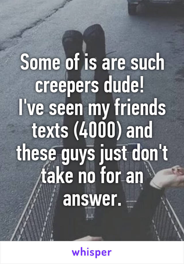 Some of is are such creepers dude! 
I've seen my friends texts (4000) and these guys just don't take no for an answer.