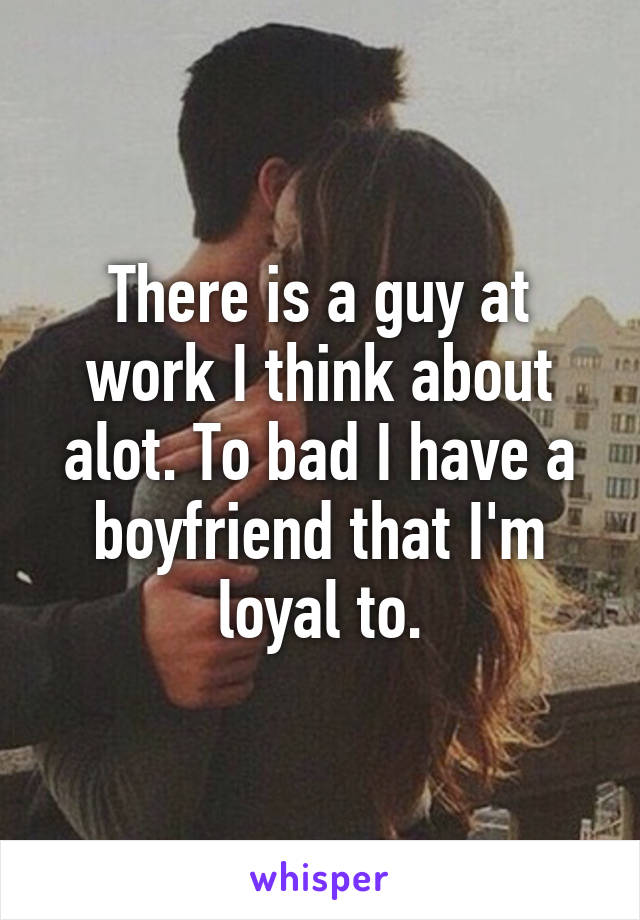 There is a guy at work I think about alot. To bad I have a boyfriend that I'm loyal to.