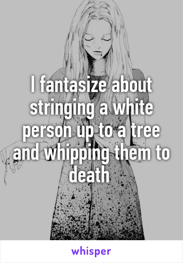 I fantasize about stringing a white person up to a tree and whipping them to death 