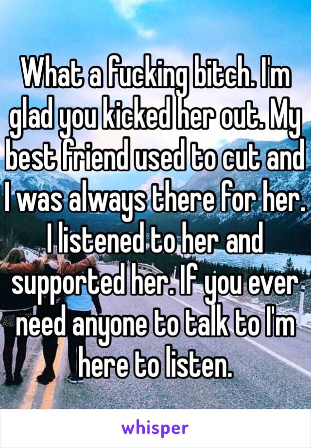 What a fucking bitch. I'm glad you kicked her out. My best friend used to cut and I was always there for her. I listened to her and supported her. If you ever need anyone to talk to I'm here to listen. 