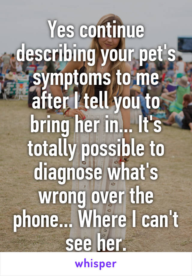 Yes continue describing your pet's symptoms to me after I tell you to bring her in... It's totally possible to diagnose what's wrong over the phone... Where I can't see her.