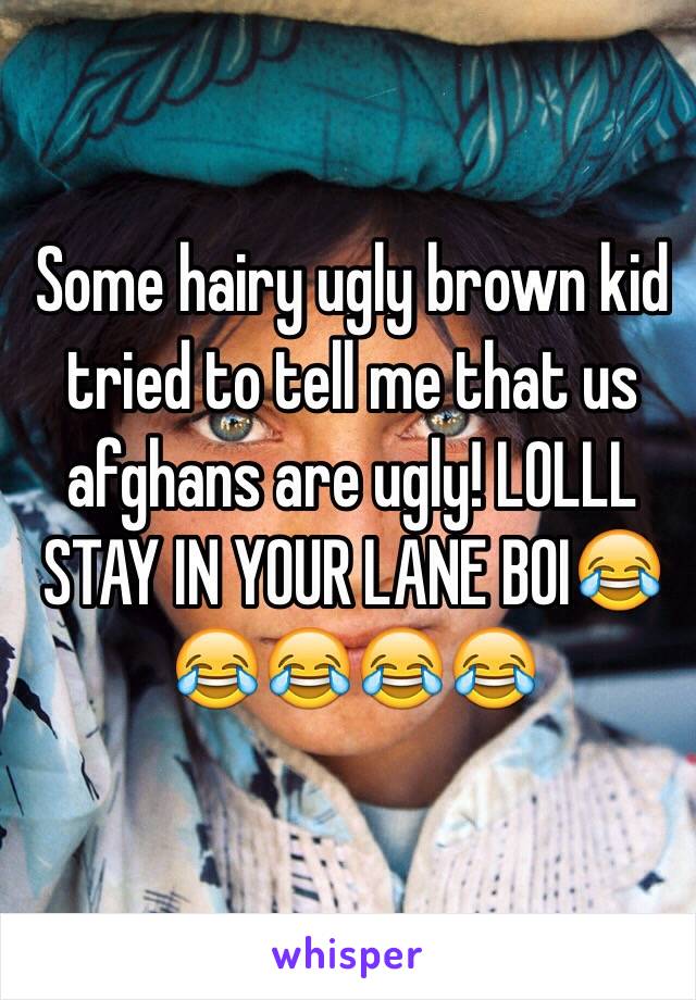 Some hairy ugly brown kid tried to tell me that us afghans are ugly! LOLLL STAY IN YOUR LANE BOI😂😂😂😂😂