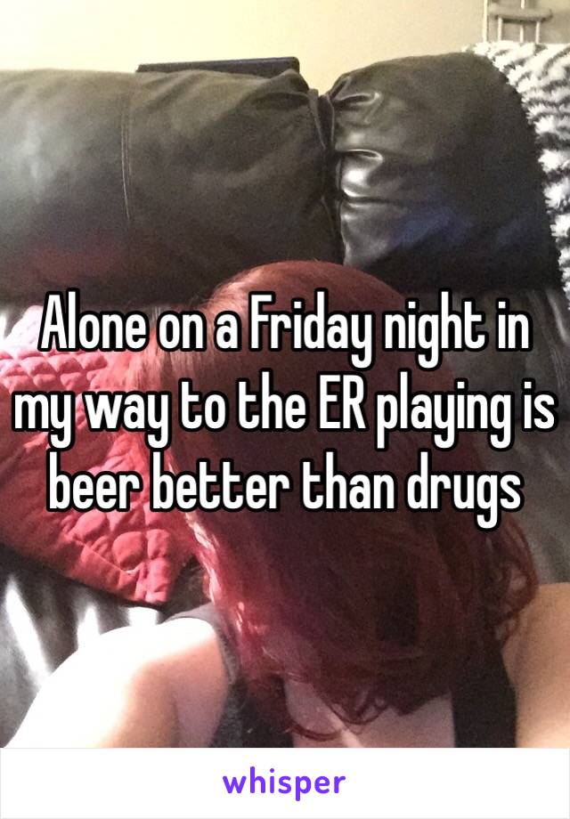 Alone on a Friday night in my way to the ER playing is beer better than drugs 