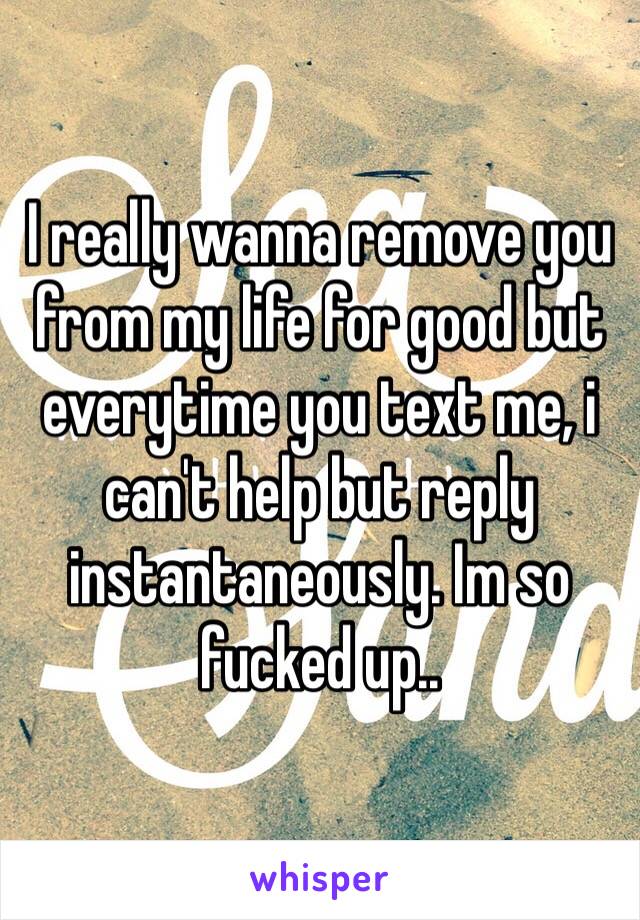 I really wanna remove you from my life for good but everytime you text me, i can't help but reply instantaneously. Im so fucked up..