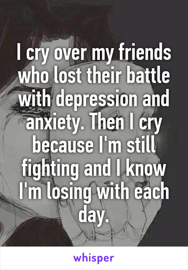 I cry over my friends who lost their battle with depression and anxiety. Then I cry because I'm still fighting and I know I'm losing with each day.