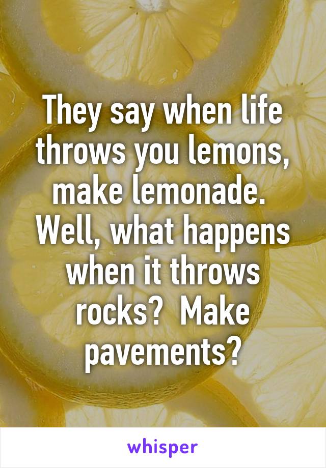 They say when life throws you lemons, make lemonade.  Well, what happens when it throws rocks?  Make pavements?