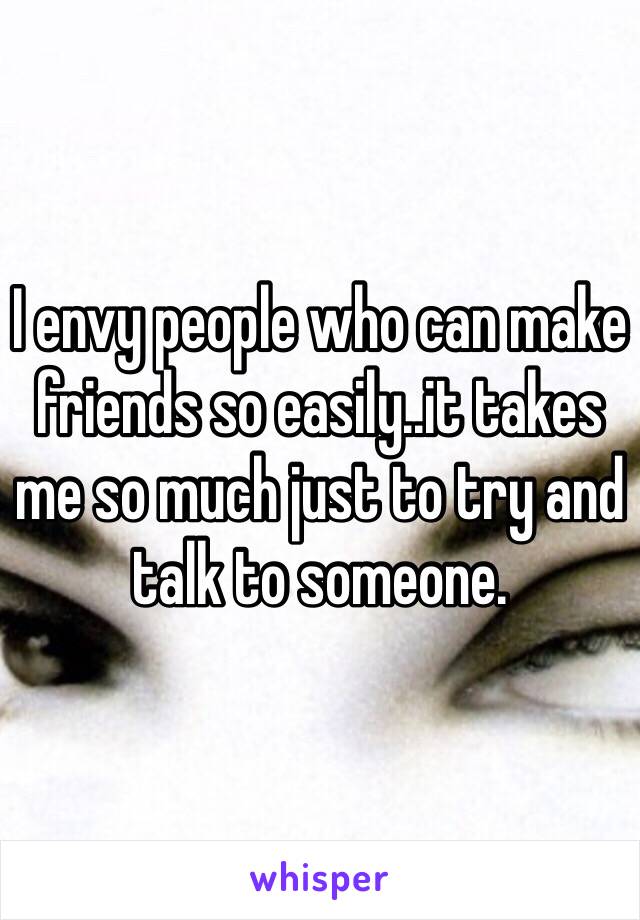 I envy people who can make friends so easily..it takes me so much just to try and talk to someone. 