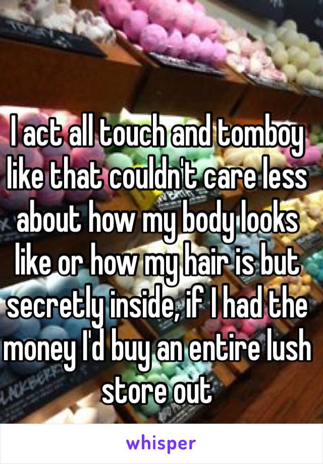 I act all touch and tomboy like that couldn't care less about how my body looks like or how my hair is but secretly inside, if I had the money I'd buy an entire lush store out  