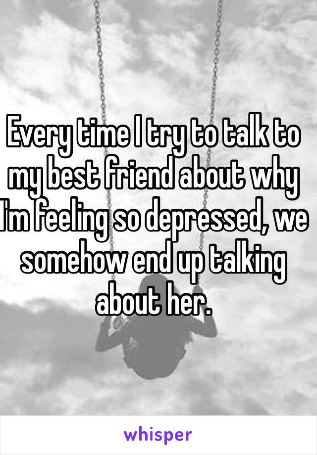 Every time I try to talk to my best friend about why I'm feeling so depressed, we somehow end up talking about her.