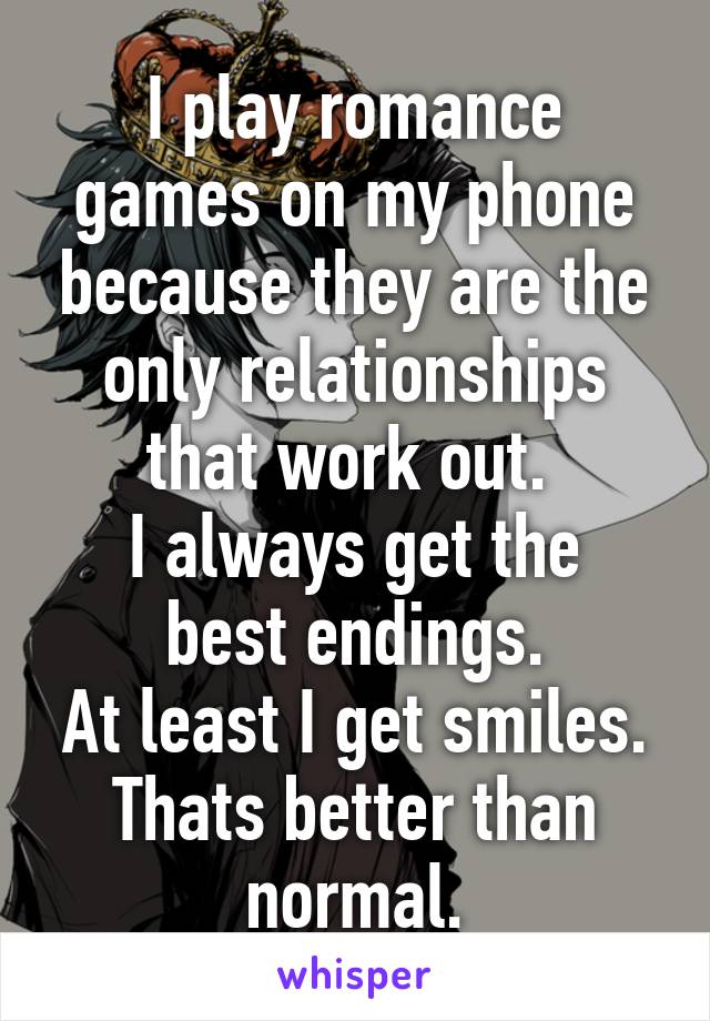 I play romance games on my phone because they are the only relationships that work out. 
I always get the best endings.
At least I get smiles.
Thats better than normal.