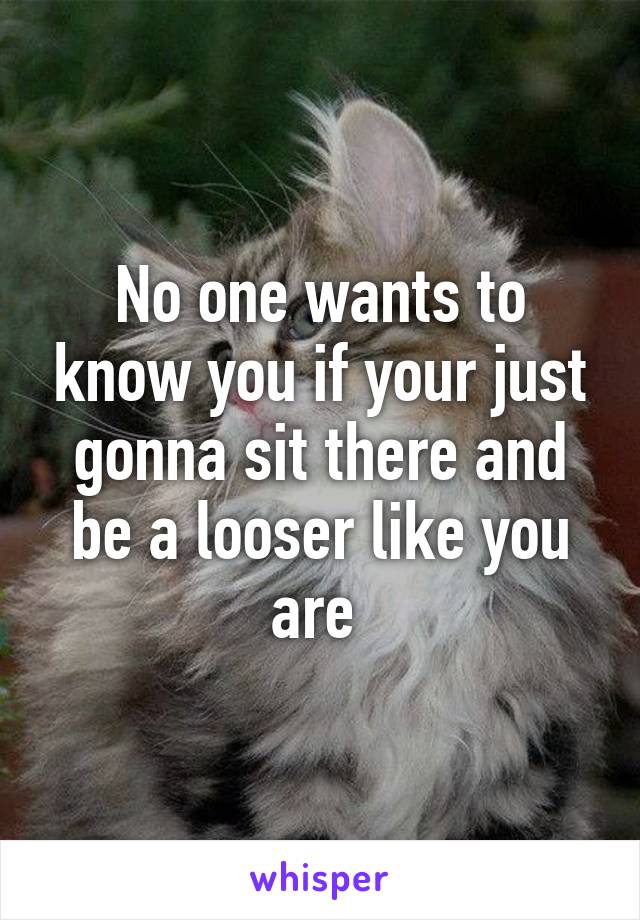 No one wants to know you if your just gonna sit there and be a looser like you are 