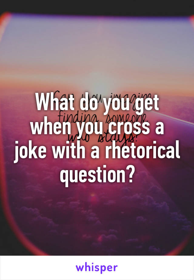 What do you get when you cross a joke with a rhetorical question?