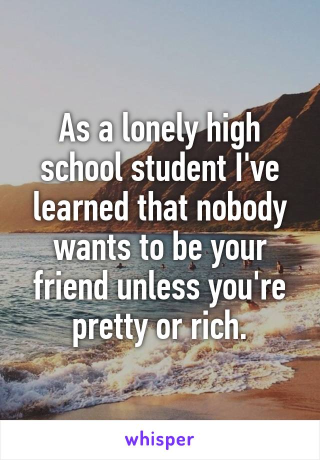 As a lonely high school student I've learned that nobody wants to be your friend unless you're pretty or rich.