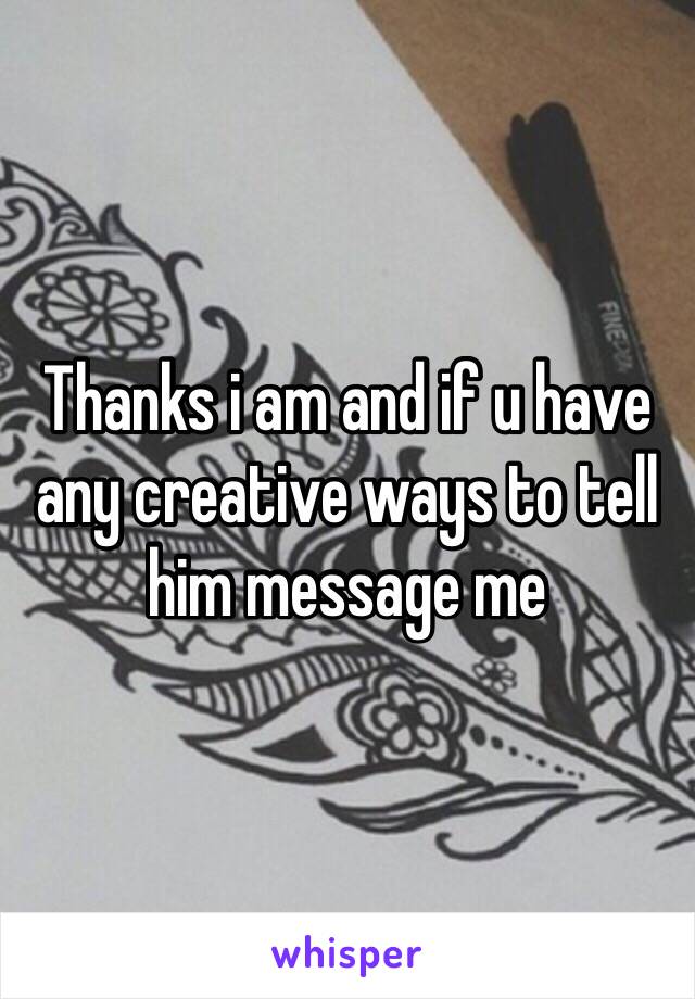 Thanks i am and if u have any creative ways to tell him message me
