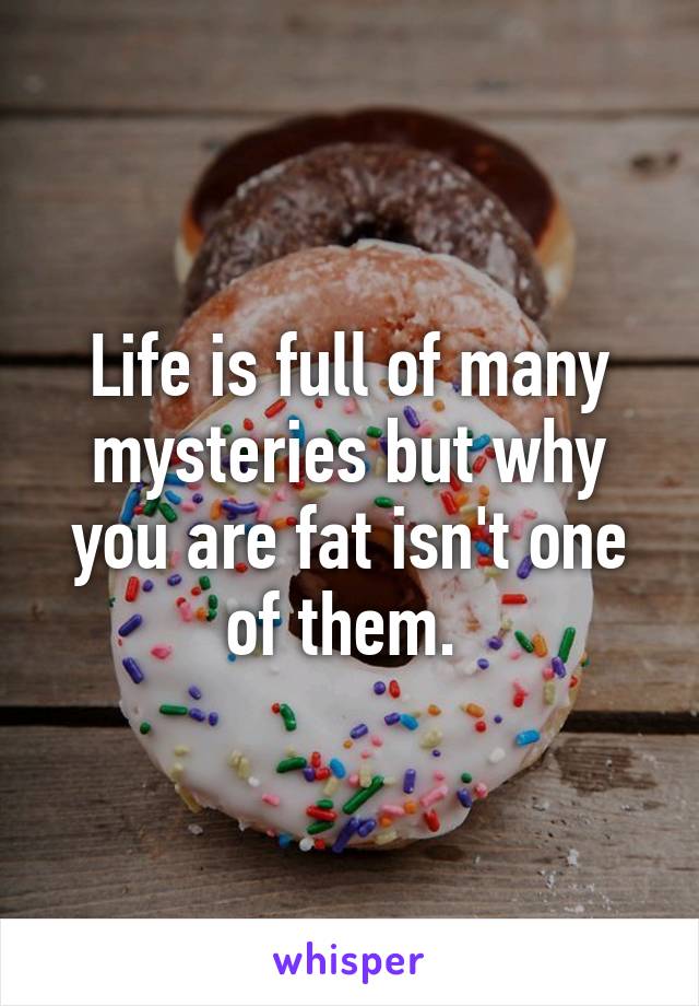 Life is full of many mysteries but why you are fat isn't one of them. 