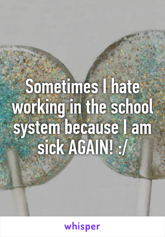 Sometimes I hate working in the school system because I am sick AGAIN! :/