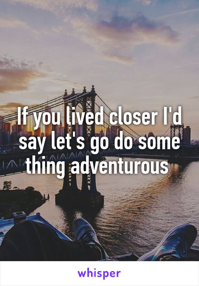 If you lived closer I'd say let's go do some thing adventurous 