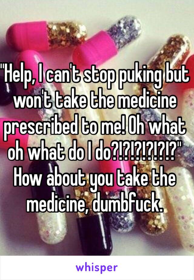 "Help, I can't stop puking but won't take the medicine prescribed to me! Oh what oh what do I do?!?!?!?!?!?" How about you take the medicine, dumbfuck.