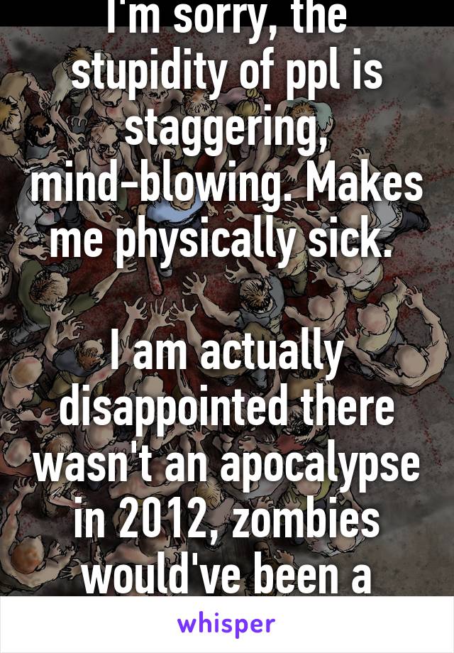 I'm sorry, the stupidity of ppl is staggering, mind-blowing. Makes me physically sick. 

I am actually disappointed there wasn't an apocalypse in 2012, zombies would've been a bonus