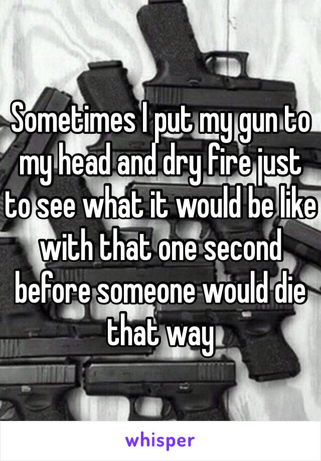 Sometimes I put my gun to my head and dry fire just to see what it would be like with that one second before someone would die that way