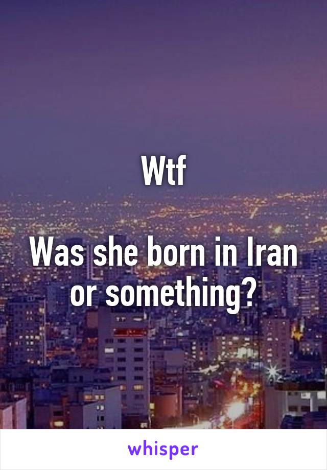 Wtf

Was she born in Iran or something?