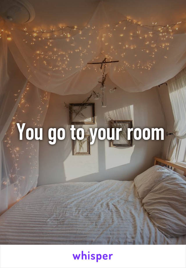 You go to your room 