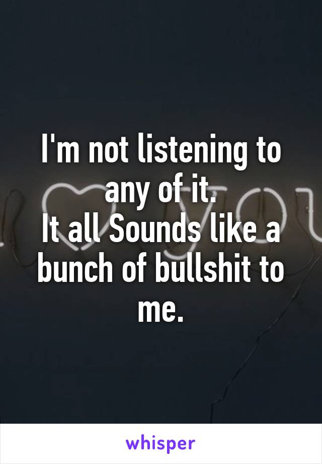 I'm not listening to any of it.
It all Sounds like a bunch of bullshit to me.