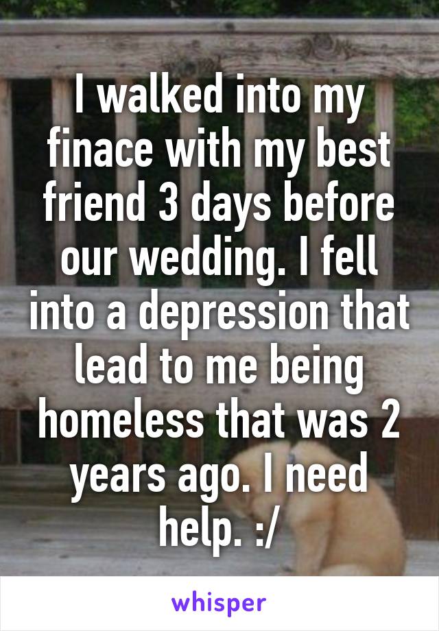 I walked into my finace with my best friend 3 days before our wedding. I fell into a depression that lead to me being homeless that was 2 years ago. I need help. :/