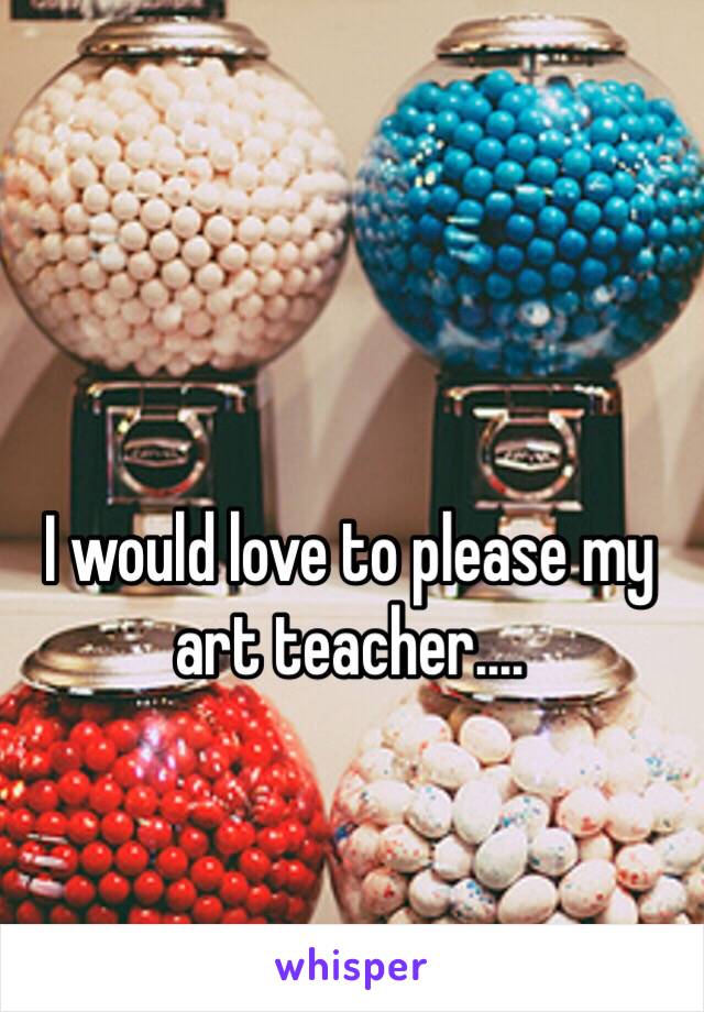 I would love to please my art teacher....