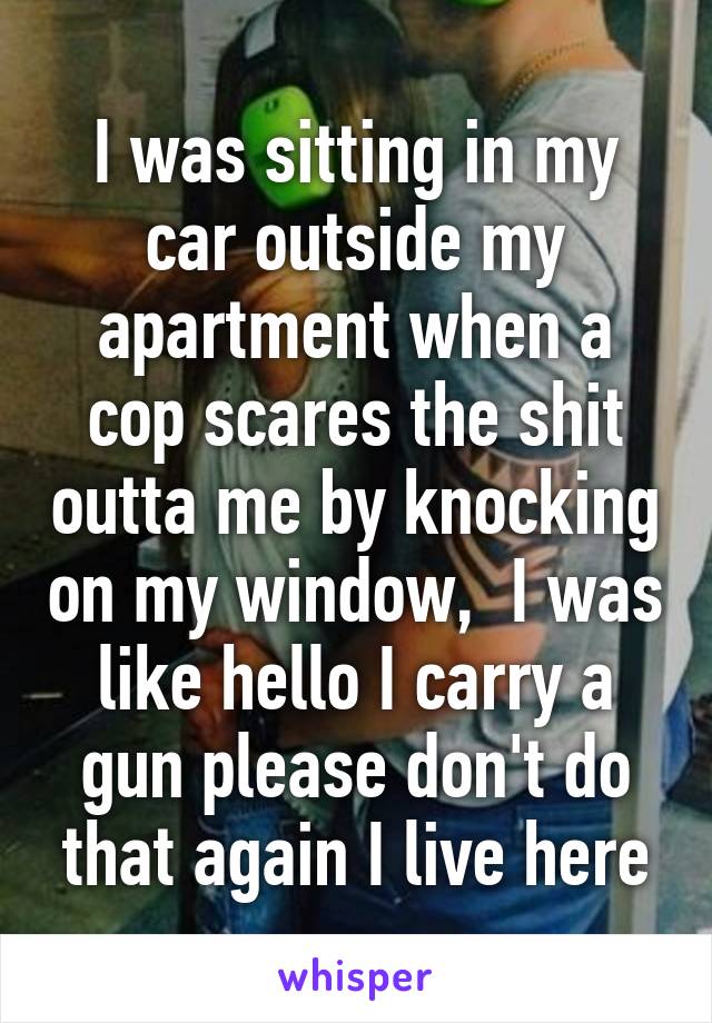 I was sitting in my car outside my apartment when a cop scares the shit outta me by knocking on my window,  I was like hello I carry a gun please don't do that again I live here