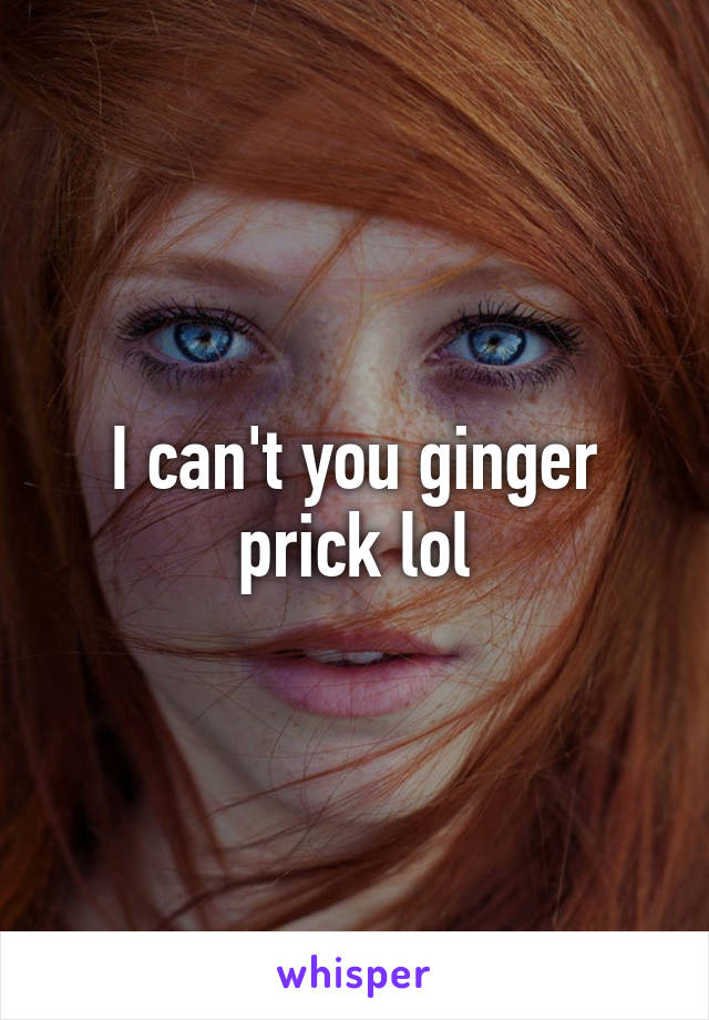 I can't you ginger prick lol