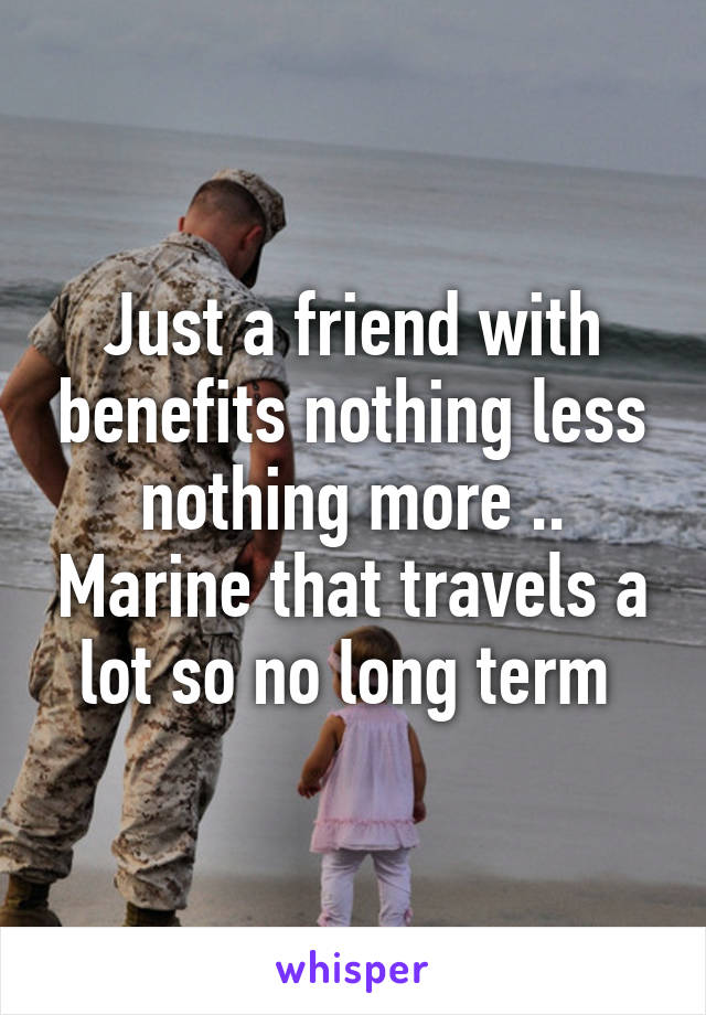 Just a friend with benefits nothing less nothing more .. Marine that travels a lot so no long term 