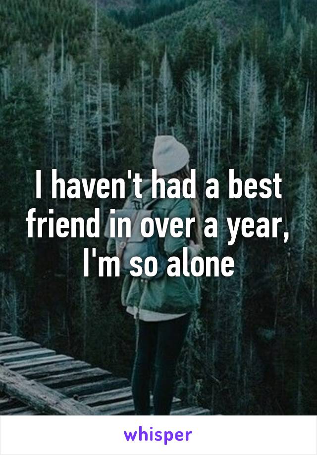 I haven't had a best friend in over a year, I'm so alone