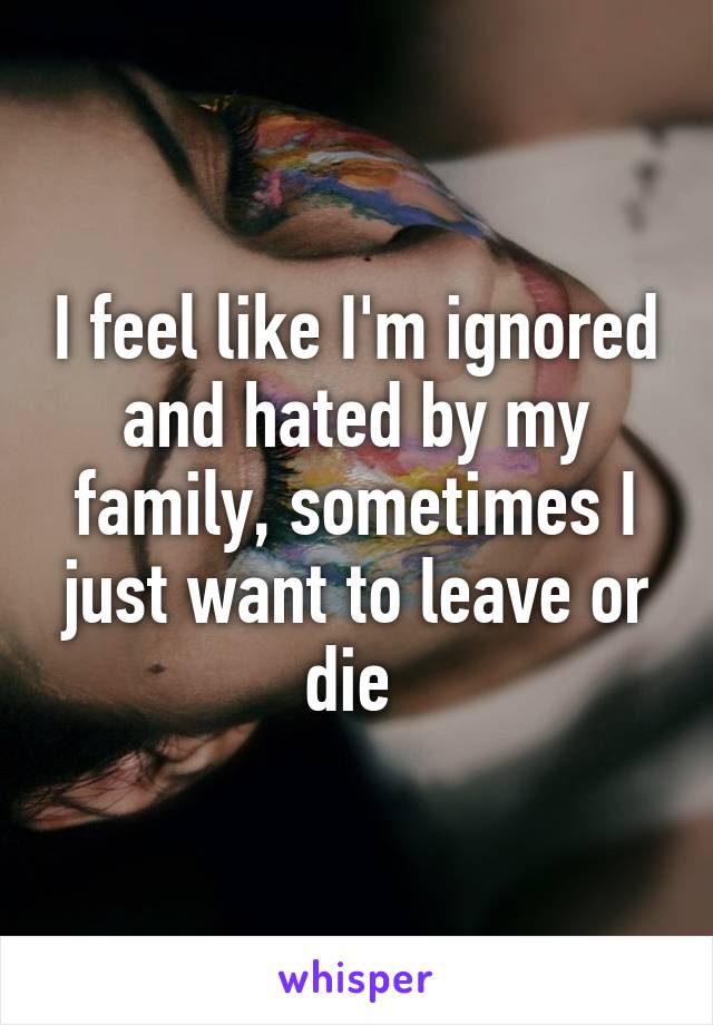 I feel like I'm ignored and hated by my family, sometimes I just want to leave or die 